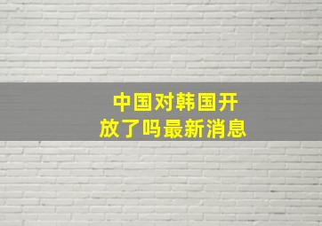 中国对韩国开放了吗最新消息