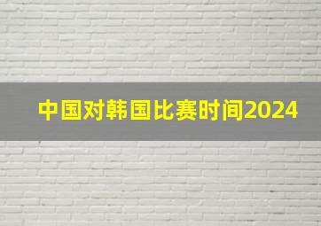 中国对韩国比赛时间2024