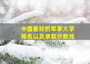 中国最好的军事大学排名以及录取分数线