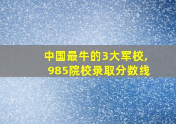 中国最牛的3大军校,985院校录取分数线