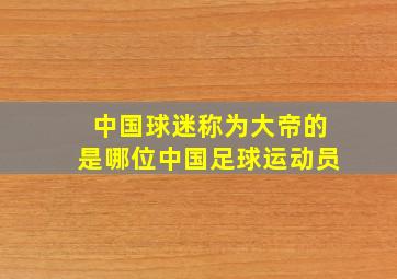 中国球迷称为大帝的是哪位中国足球运动员