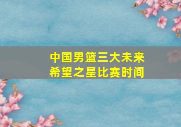 中国男篮三大未来希望之星比赛时间