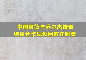 中国男篮与乔尔杰维奇结束合作视频回放在哪看