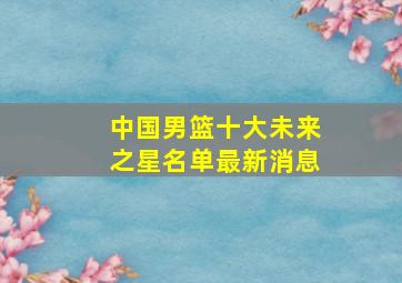 中国男篮十大未来之星名单最新消息