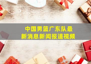 中国男篮广东队最新消息新闻报道视频