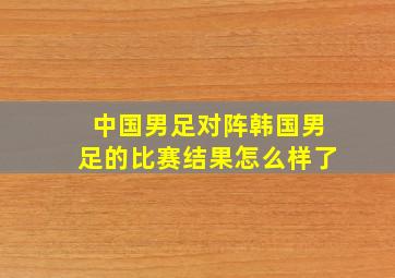 中国男足对阵韩国男足的比赛结果怎么样了