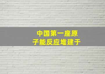 中国第一座原子能反应堆建于