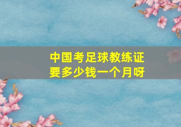 中国考足球教练证要多少钱一个月呀