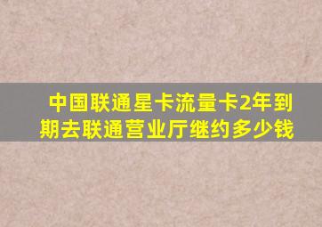 中国联通星卡流量卡2年到期去联通营业厅继约多少钱