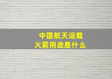 中国航天运载火箭用途是什么