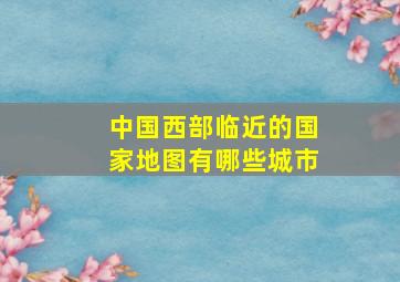 中国西部临近的国家地图有哪些城市