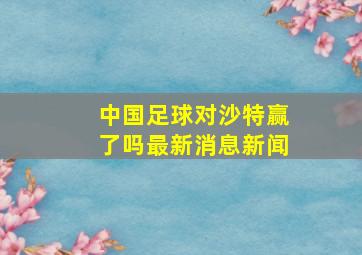 中国足球对沙特赢了吗最新消息新闻