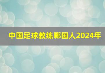 中国足球教练哪国人2024年