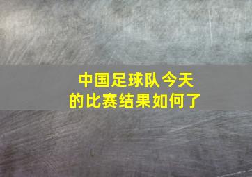 中国足球队今天的比赛结果如何了