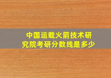 中国运载火箭技术研究院考研分数线是多少