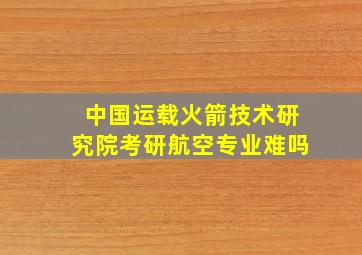 中国运载火箭技术研究院考研航空专业难吗