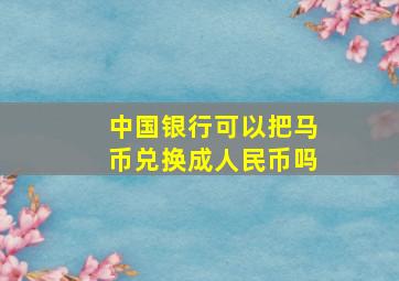 中国银行可以把马币兑换成人民币吗