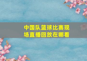 中国队篮球比赛现场直播回放在哪看