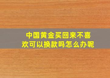 中国黄金买回来不喜欢可以换款吗怎么办呢