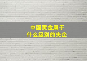 中国黄金属于什么级别的央企