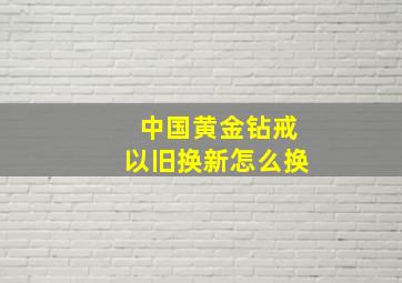 中国黄金钻戒以旧换新怎么换