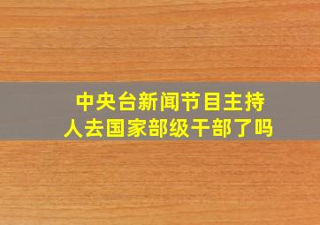 中央台新闻节目主持人去国家部级干部了吗