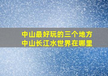 中山最好玩的三个地方中山长江水世界在哪里