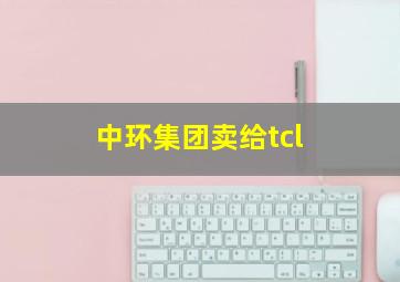 中环集团卖给tcl