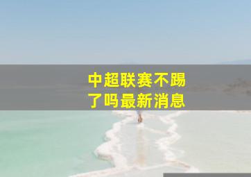 中超联赛不踢了吗最新消息