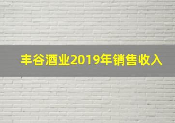 丰谷酒业2019年销售收入