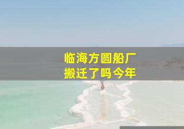 临海方圆船厂搬迁了吗今年