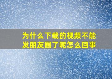 为什么下载的视频不能发朋友圈了呢怎么回事