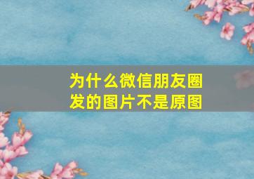 为什么微信朋友圈发的图片不是原图