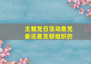 主题党日活动是党委还是支部组织的