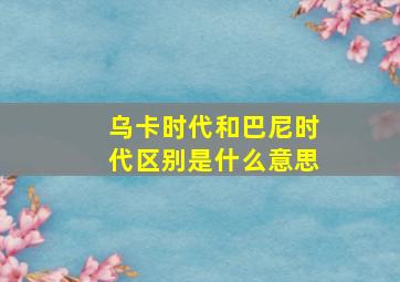 乌卡时代和巴尼时代区别是什么意思