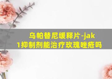 乌帕替尼缓释片-jak1抑制剂能治疗玫瑰唑疮吗