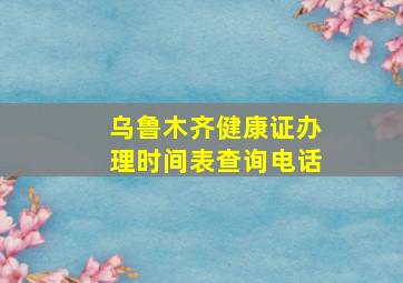 乌鲁木齐健康证办理时间表查询电话