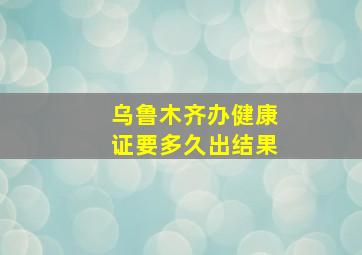 乌鲁木齐办健康证要多久出结果