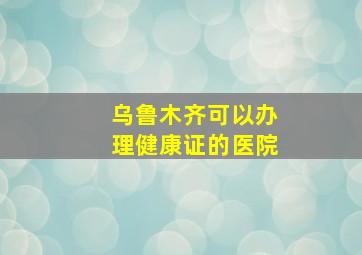 乌鲁木齐可以办理健康证的医院