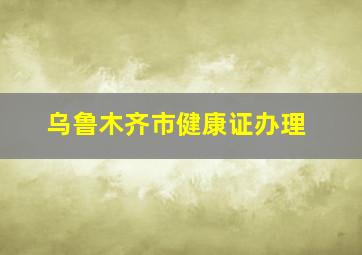 乌鲁木齐市健康证办理