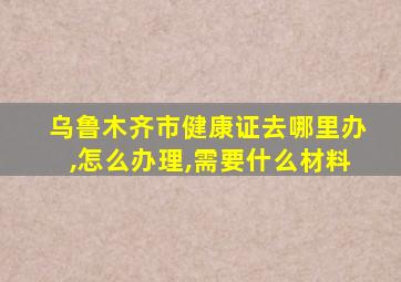 乌鲁木齐市健康证去哪里办,怎么办理,需要什么材料