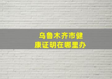 乌鲁木齐市健康证明在哪里办