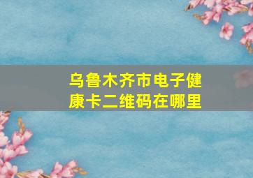 乌鲁木齐市电子健康卡二维码在哪里