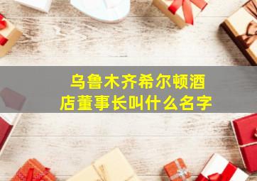 乌鲁木齐希尔顿酒店董事长叫什么名字