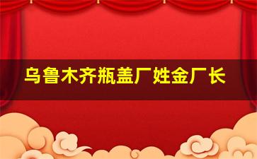 乌鲁木齐瓶盖厂姓金厂长