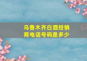 乌鲁木齐白酒经销商电话号码是多少