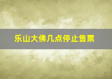 乐山大佛几点停止售票