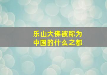 乐山大佛被称为中国的什么之都