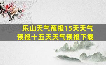 乐山天气预报15天天气预报十五天天气预报下载