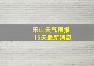 乐山天气预报15天最新消息